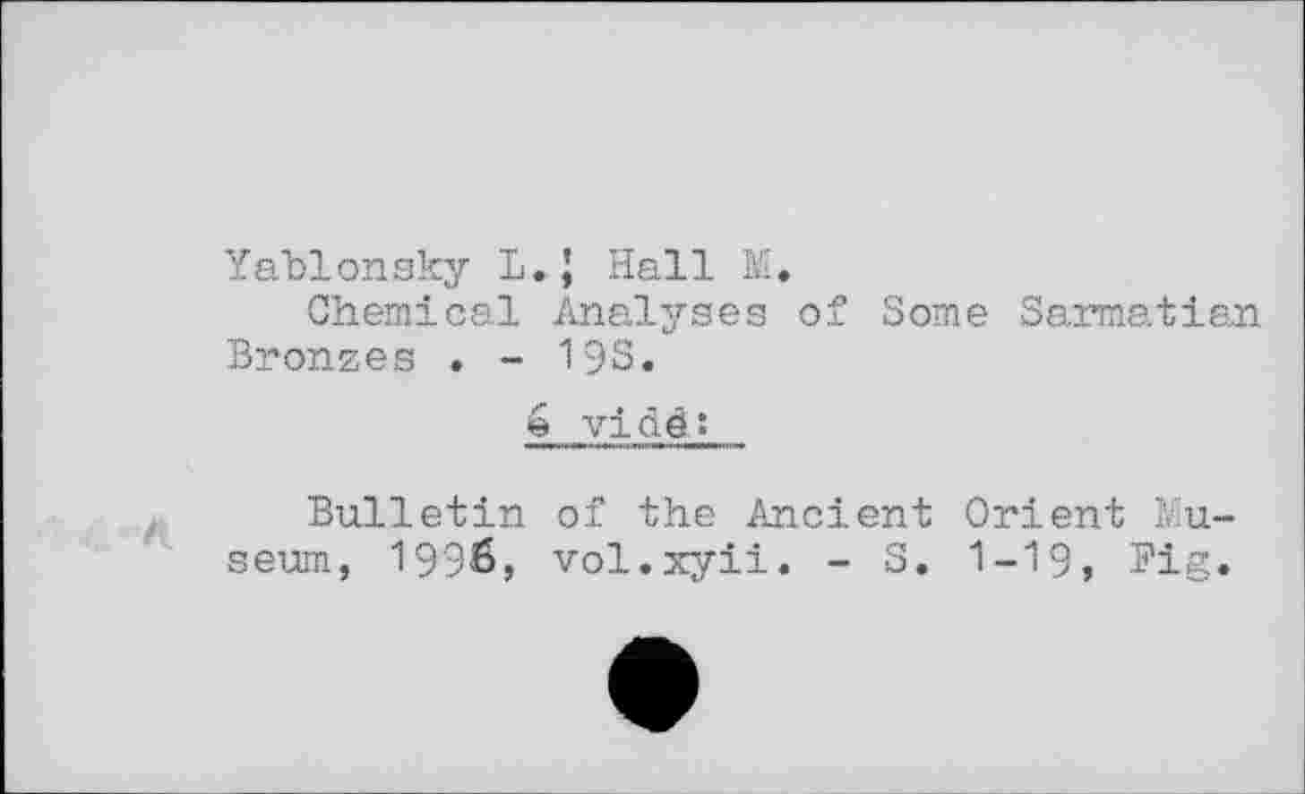 ﻿Yablonsky L.J Hall M.
Chemical Analyses of Some Sarmatian Bronzes . - 19S.
é vi àê î
Bulletin of the Ancient Orient Museum, 1996, vol.xyii. - S. I-I9, Big.